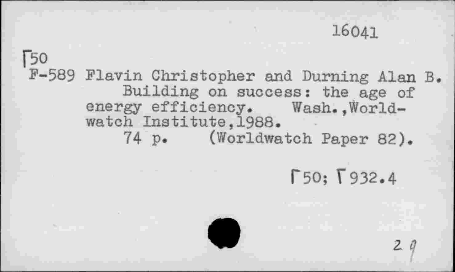 ﻿16041
r$o
F-589 Flavin Christopher and Burning Alan B.
Building on success: the age of energy efficiency. Wash.»Worldwatch Institute,1988.
74 p. (Worldwatch Paper 82).
r50; ?932.4
2 ?